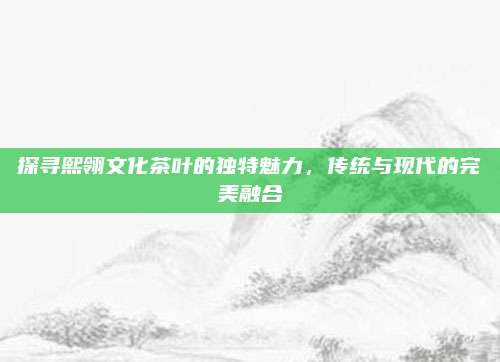 探寻熙翎文化茶叶的独特魅力,传统与现代的完美融合