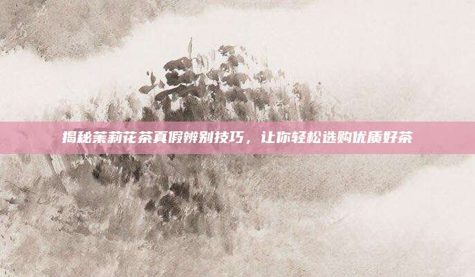 揭秘茉莉花茶真假辨别技巧，让你轻松选购优质好茶