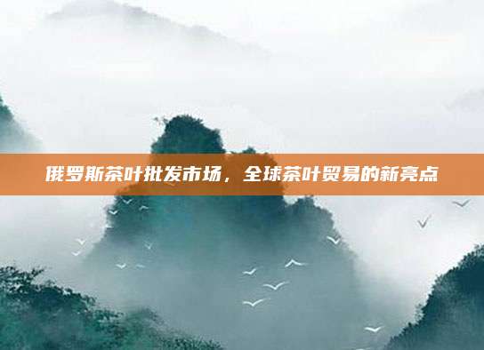 俄罗斯茶叶批发市场，全球茶叶贸易的新亮点
