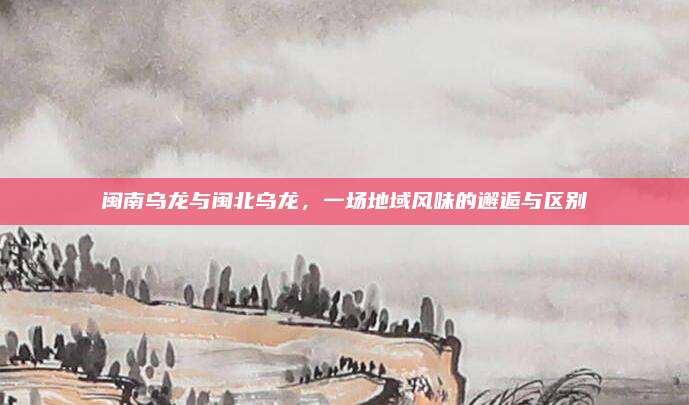 闽南乌龙与闽北乌龙，一场地域风味的邂逅与区别