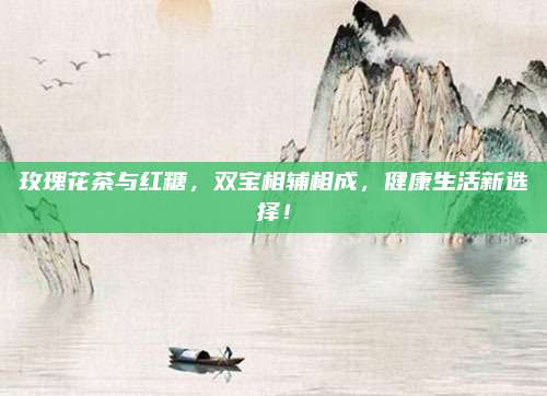 玫瑰花茶与红糖，双宝相辅相成，健康生活新选择！