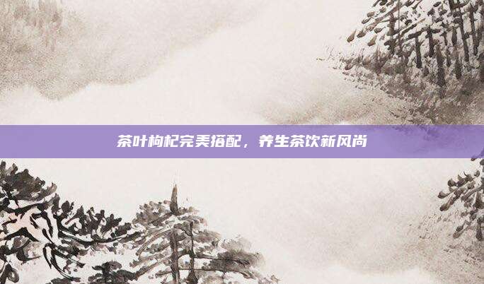 茶叶枸杞完美搭配，养生茶饮新风尚