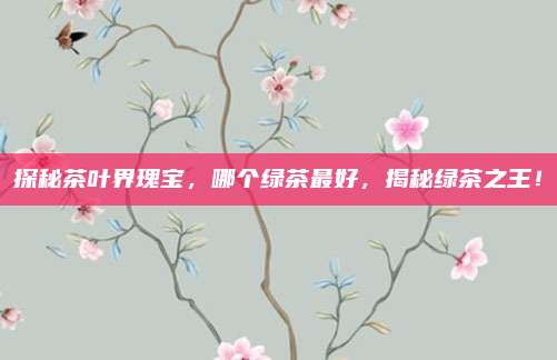 探秘茶叶界瑰宝，哪个绿茶最好，揭秘绿茶之王！