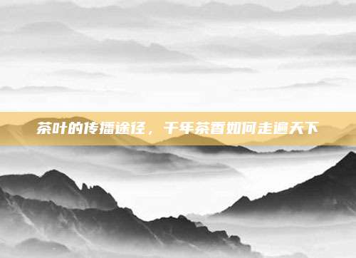 茶叶的传播途径，千年茶香如何走遍天下
