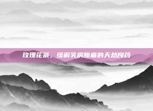 玫瑰花茶，缓解乳房胀痛的天然良药
