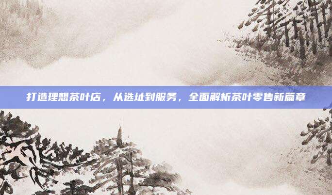 打造理想茶叶店，从选址到服务，全面解析茶叶零售新篇章