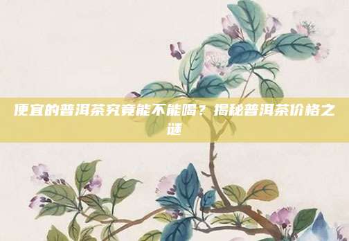 便宜的普洱茶究竟能不能喝？揭秘普洱茶价格之谜