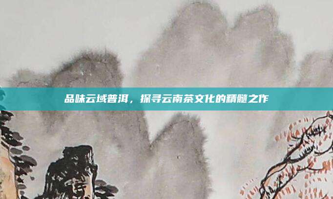 品味云域普洱，探寻云南茶文化的精髓之作
