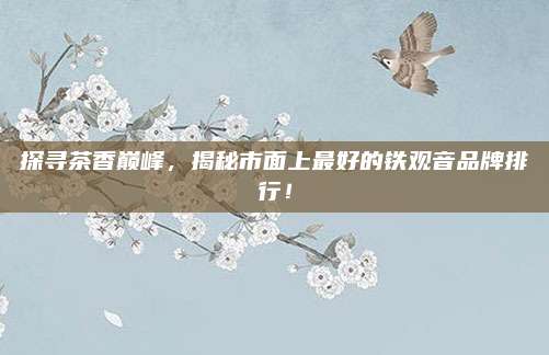 探寻茶香巅峰，揭秘市面上最好的铁观音品牌排行！