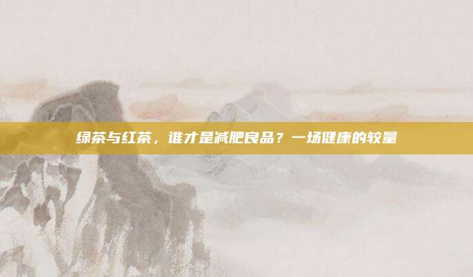 绿茶与红茶，谁才是减肥良品？一场健康的较量