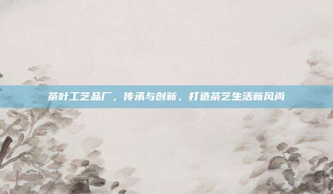 茶叶工艺品厂，传承与创新，打造茶艺生活新风尚