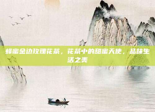 蜂蜜金边玫瑰花茶，花茶中的甜蜜天使，品味生活之美