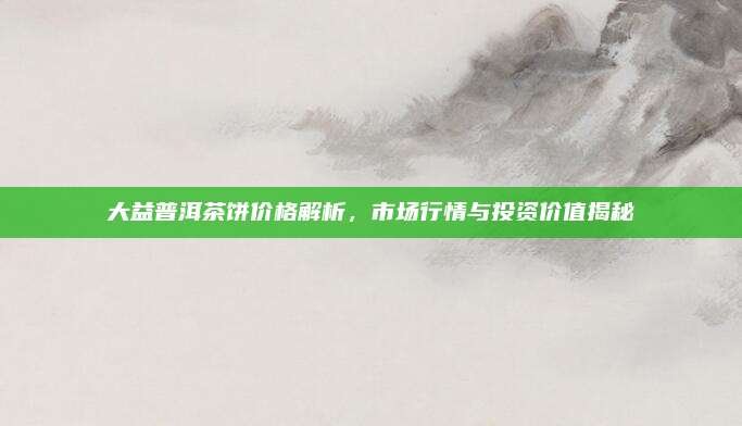 大益普洱茶饼价格解析，市场行情与投资价值揭秘