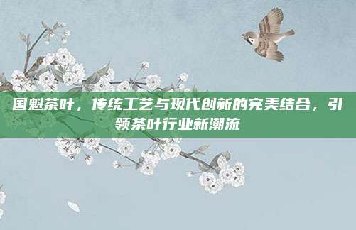 国魁茶叶，传统工艺与现代创新的完美结合，引领茶叶行业新潮流