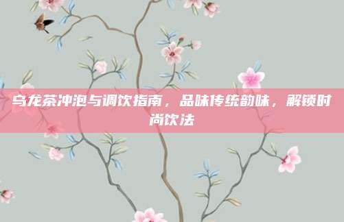 乌龙茶冲泡与调饮指南，品味传统韵味，解锁时尚饮法