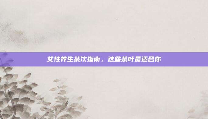女性养生茶饮指南，这些茶叶最适合你