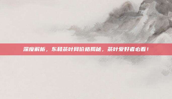 深度解析，东和茶叶网价格揭秘，茶叶爱好者必看！