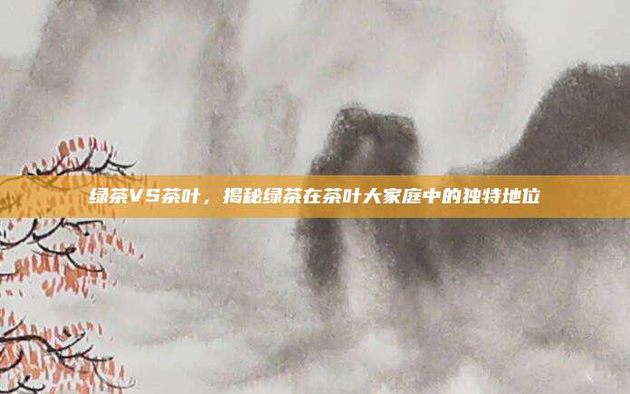 绿茶VS茶叶，揭秘绿茶在茶叶大家庭中的独特地位