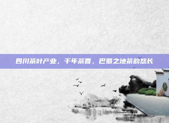 四川茶叶产业，千年茶香，巴蜀之地茶韵悠长