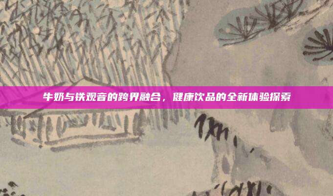牛奶与铁观音的跨界融合，健康饮品的全新体验探索