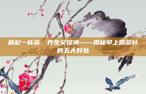 晨起一杯茶，养生又提神——揭秘早上喝茶叶的五大好处