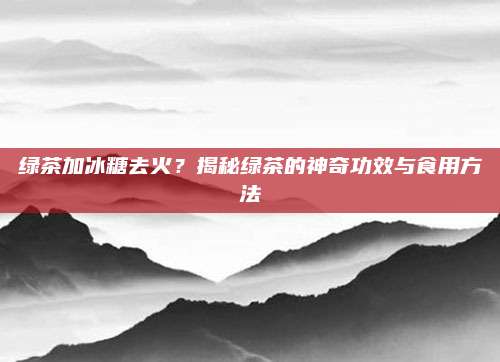 绿茶加冰糖去火?揭秘绿茶的神奇功效与食用方法