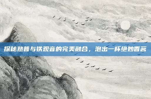 探秘熟普与铁观音的完美融合，泡出一杯绝妙香茗