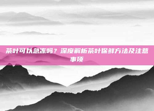 茶叶可以急冻吗？深度解析茶叶保鲜方法及注意事项