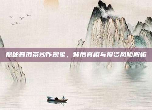 揭秘普洱茶炒作现象，背后真相与投资风险解析