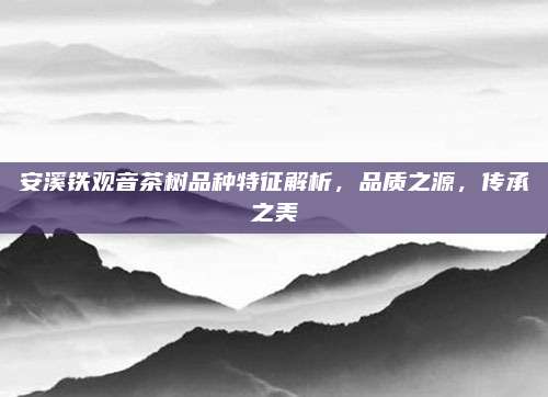 安溪铁观音茶树品种特征解析，品质之源，传承之美