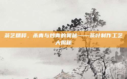 茶艺精粹，杀青与炒青的奥秘——茶叶制作工艺大揭秘