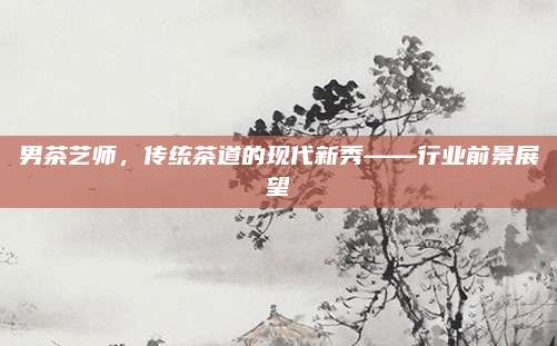 男茶艺师,传统茶道的现代新秀——行业前景展望