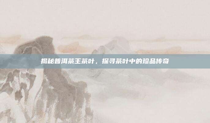 揭秘普洱茶王茶叶，探寻茶叶中的珍品传奇