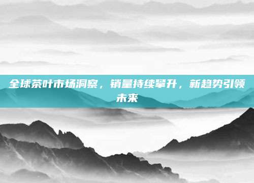 全球茶叶市场洞察,销量持续攀升,新趋势引领未来