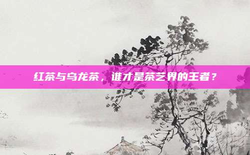 红茶与乌龙茶,谁才是茶艺界的王者?
