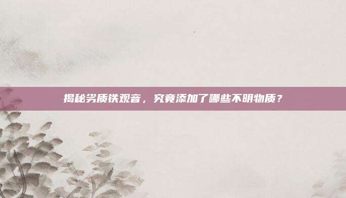揭秘劣质铁观音,究竟添加了哪些不明物质?