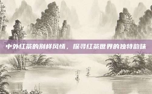 中外红茶的别样风情,探寻红茶世界的独特韵味