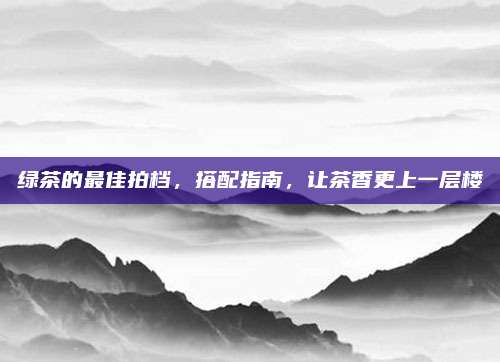 绿茶的最佳拍档，搭配指南，让茶香更上一层楼
