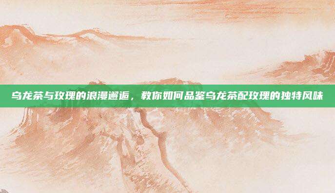 乌龙茶与玫瑰的浪漫邂逅,教你如何品鉴乌龙茶配玫瑰的独特风味