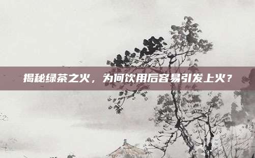 揭秘绿茶之火，为何饮用后容易引发上火？
