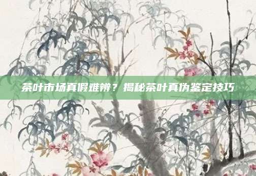 茶叶市场真假难辨？揭秘茶叶真伪鉴定技巧