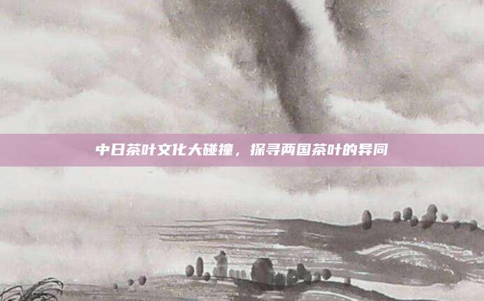 中日茶叶文化大碰撞，探寻两国茶叶的异同