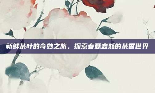 新鲜茶叶的奇妙之旅，探索春意盎然的茶香世界