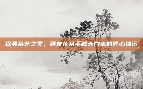 探寻茶艺之美，路友花茶毛峰大白毫的匠心独运