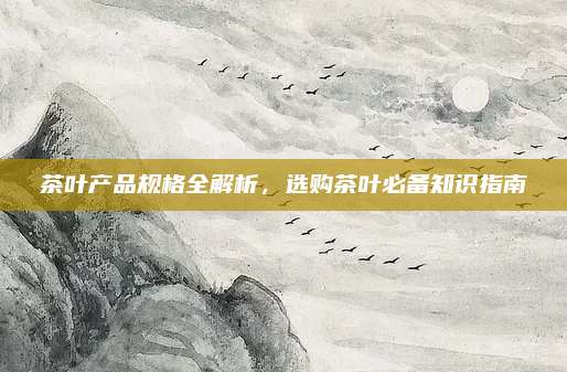 茶叶产品规格全解析,选购茶叶必备知识指南