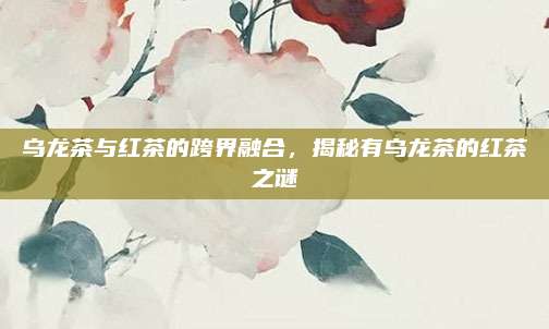 乌龙茶与红茶的跨界融合,揭秘有乌龙茶的红茶之谜