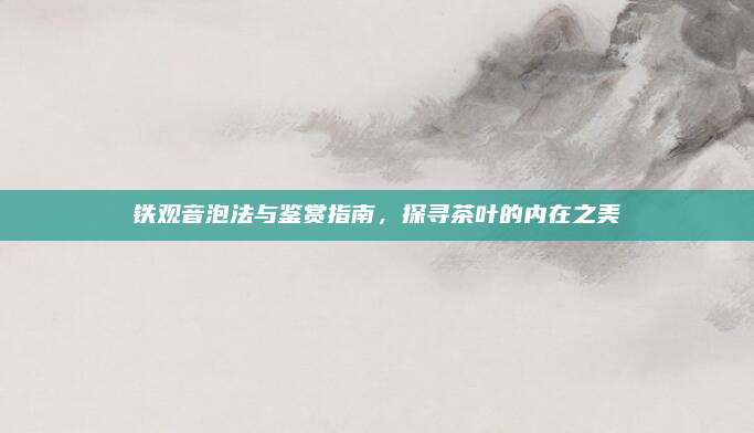 铁观音泡法与鉴赏指南,探寻茶叶的内在之美