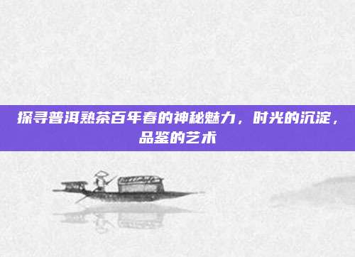 探寻普洱熟茶百年春的神秘魅力，时光的沉淀，品鉴的艺术