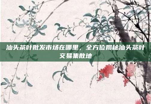 汕头茶叶批发市场在哪里，全方位揭秘汕头茶叶交易集散地