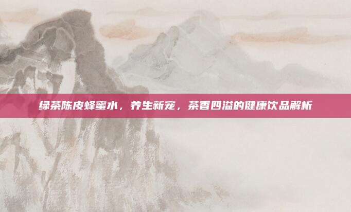 绿茶陈皮蜂蜜水，养生新宠，茶香四溢的健康饮品解析